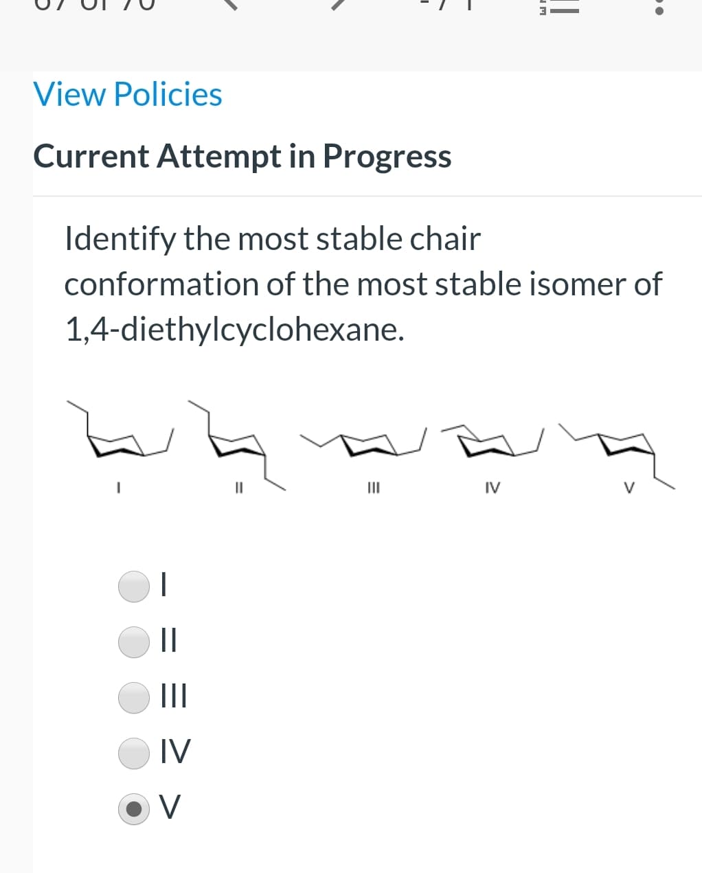 View Policies
Current Attempt in Progress
Identify the most stable chair
conformation of the most stable isomer of
1,4-diethylcyclohexane.
II
IV
||
II
IV
V
