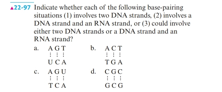 A22-97 Indicate whether each of the following base-pairing
situations (1) involves two DNA strands, (2) involves a
DNA strand and an RNA strand, or (3) could involve
either two DNA strands or a DNA strand and an
RNA strand?
а.
AGT
b.
АСТ
UCA
TG A
с.
AGU
d. CGC
ТСА
GC G
