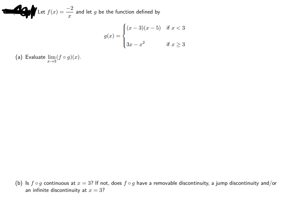 Let f(x) =
-2
and let g be the function defined by
(x – 3)(x – 5) if x < 3
g(x) = •
3x – x2
if x > 3
(a) Evaluate lim (ƒ o g)(x).
(b) Is fog continuous at a = 3? If not, does fog have a removable discontinuity, a jump discontinuity and/or
an infinite discontinuity at a = 3?
