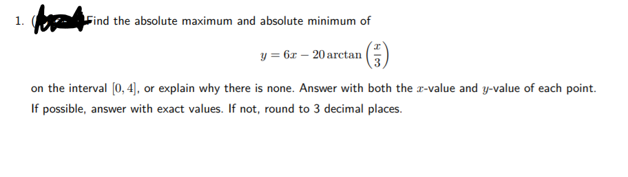 1.
Find the absolute maximum and absolute minimum of
y = 6x – 20 arctan
3
on the interval [0, 4], or explain why there is none. Answer with both the r-value and y-value of each point.
If possible, answer with exact values. If not, round to 3 decimal places.
