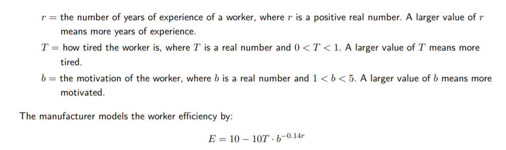 r = the number of years of experience of a worker, where r is a positive real number. A larger value of r
means more years of experience.
T = how tired the worker is, where T is a real number and 0 <T < 1. A larger value of T means more
tired.
b = the motivation of the worker, where b is a real number and 1 <b < 5. A larger value of b means more
motivated.
The manufacturer models the worker efficiency by:
E = 10 – 10T ·6–0.14r
