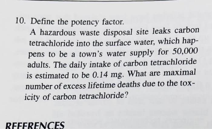 10. Define the potency factor.
A hazardous waste disposal site leaks carbon
tetrachloride into the surface water, which hap-
pens to be a town's water supply for 50,000
adults. The daily intake of carbon tetrachloride
is estimated to be 0.14 mg. What are maximal
number of excess lifetime deaths due to the tox-
icity of carbon tetrachloride?
RFFFRENCES

