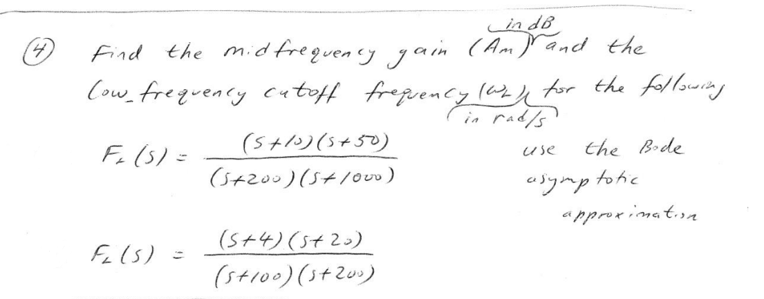 (4)
in dB
Find the mid frequency gain (Am) and the
low frequency cutoff frequency (wa) for the following
in rad/s
F₁ (5) =
Fi (5)
(5+10) (5+50)
(5+200) (5+1000)
(5+4) (5+20)
(5+100) (5+200)
use
the Bode
totic
approximation
asymp