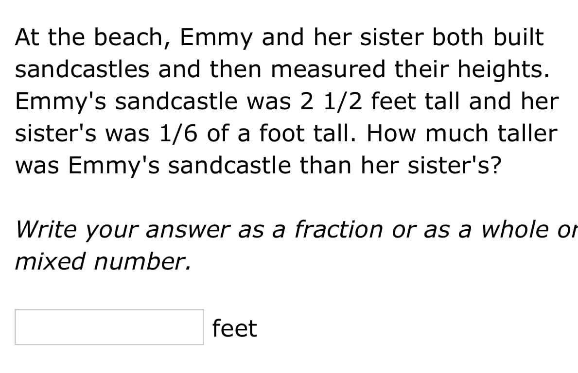 At the beach, Emmy and her sister both built
sandcastles and then measured their heights.
Emmy's sandcastle was 2 1/2 feet tall and her
sister's was 1/6 of a foot tall. How much taller
was Emmy's sandcastle than her sister's?
Write your answer as a fraction or as a whole or
mixed number.
feet

