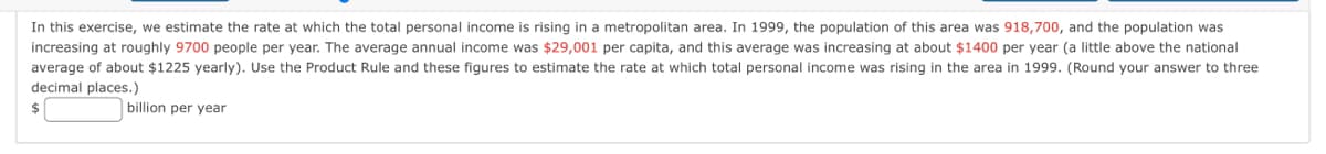 In this exercise, we estimate the rate at which the total personal income is rising in a metropolitan area. In 1999, the population of this area was 918,700, and the population was
increasing at roughly 9700 people per year. The average annual income was $29,001 per capita, and this average was increasing at about $1400 per year (a little above the national
average of about $1225 yearly). Use the Product Rule and these figures to estimate the rate at which total personal income was rising in the area in 1999. (Round your answer to three
decimal places.)
billion per year