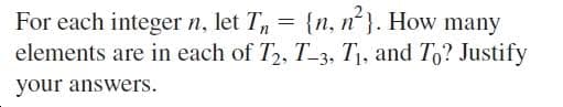 For each integer n, let T = {n, n}. How many
elements are in each of T2, T_3, T1, and To? Justify
your answers.
