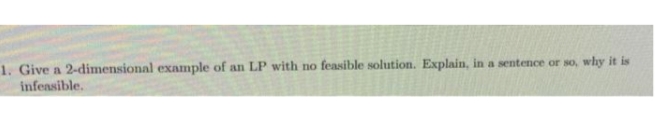 1. Give a 2-dimensional example of an LP with no feasible solution. Explain, in a sentence or so, why it is
infeasible.
