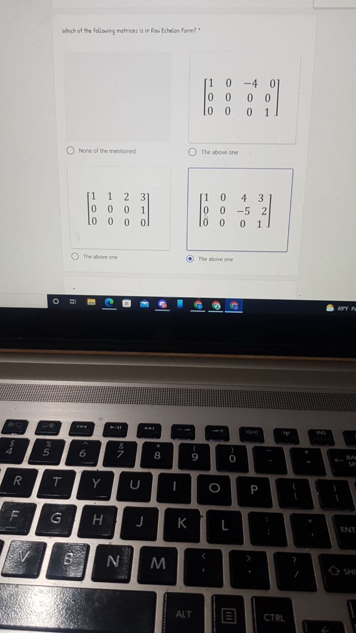 Which of the following matrices is in Row Echelon Form?
[1
0.
-4
0 0
0 1
0 0
O None of the mentioned
O The above one
1
1
2 3
[1
4
3
0.
-5 2
0 1
O The above one
O The above one
69°F Pa
PAA
INS
&
6.
8
9
BA
-
SP
Y
U
H
K
L
ENT
N
A SHI.
ALT
CTRL
+
= -
P
