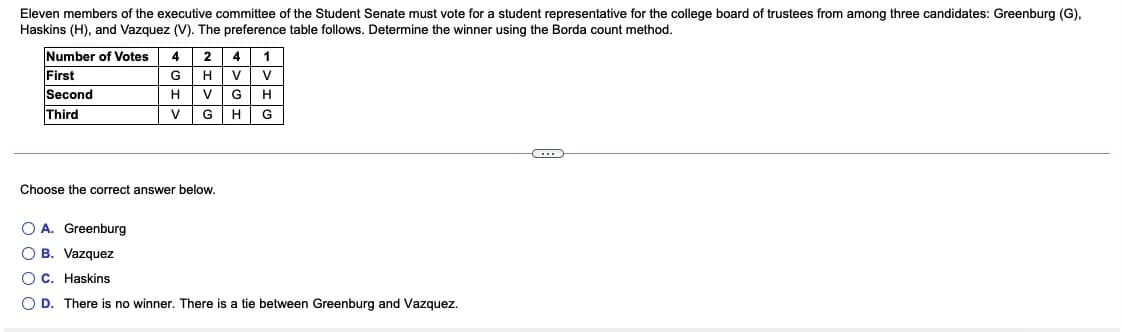 Eleven members of the executive committee of the Student Senate must vote for a student representative for the college board of trustees from among three candidates: Greenburg (G),
Haskins (H), and Vazquez (V). The preference table follows. Determine the winner using the Borda count method.
Number of Votes
2| 4
HV
First
Second
G
V
H
V
Third
V
GH
G
Choose the correct answer below.
O A. Greenburg
O B. Vazquez
O C. Haskins
O D. There is no winner. There is a tie between Greenburg and Vazquez.
