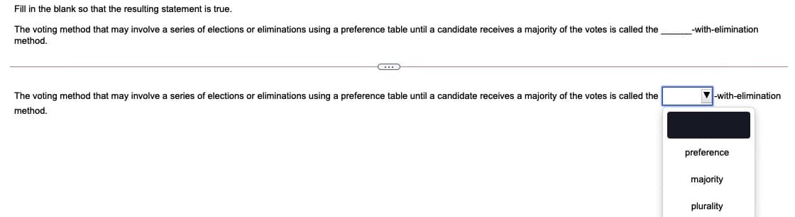 Fill in the blank so that the resulting statement is true.
The voting method that may involve a series of elections or eliminations using a preference table until a candidate receives a majority of the votes is called the
-with-elimination
method.
The voting method that may involve
series of elections or eliminations using a preference table until a candidate receives a majority of the votes is called the
V-with-elimination
method.
preference
majority
plurality
