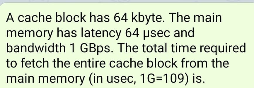 A cache block has 64 kbyte. The main
memory has latency 64 usec and
bandwidth 1 GBps. The total time required
to fetch the entire cache block from the
main memory (in usec, 1G=109) is.
