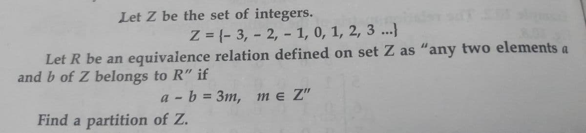 Let Z be the set of integers.
Z = {- 3, - 2, - 1, 0, 1, 2, 3 ..}
%3D
Let R be an equivalence relation defined on set Z as “any two elements a
and b of Z belongs to R" if
а - b %3D Зт, тe Z"
Find a partition of Z.

