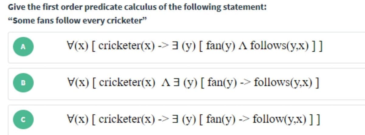 Give the first order predicate calculus of the following statement:
"Some fans follow every cricketer"
V(x) [ cricketer(x) -> 3 (y) [ fan(y) A follows(y,x) ]]
A
V(x) [ cricketer(x) A3 (y) [ fan(y) -> follows(y,x) ]
B
V(x) [ cricketer(x) ->3 (y) [ fan(y) -> follow(y,x) ]]
