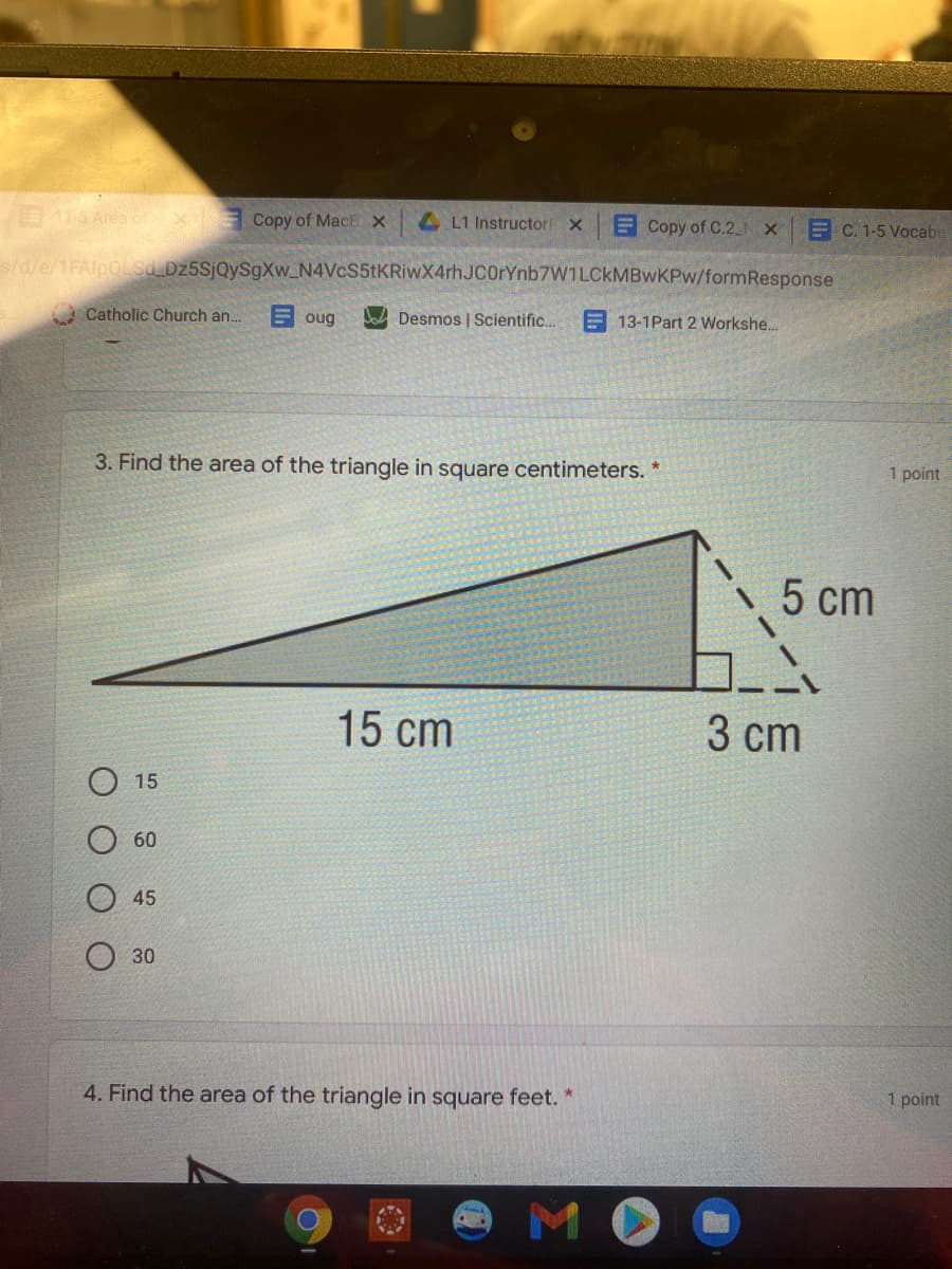 Copy of MacE x
4 L1 Instructor
ECopy of C.2 N X
C. 1-5 Vocabu
s/d/e/1FAlpOLsd Dz5SjQySgXw_N4VcS5tKRiwX4rhJC0rYnb7W1LCkMBwKPw/formResponse
Catholic Church an.
E oug
Desmos | Scientific..
E 13-1Part 2 Workshe.
3. Find the area of the triangle in square centimeters. *
1 point
5 cm
15 cm
3 cm
15
60
45
30
4. Find the area of the triangle in square feet. "
1 point
MO
