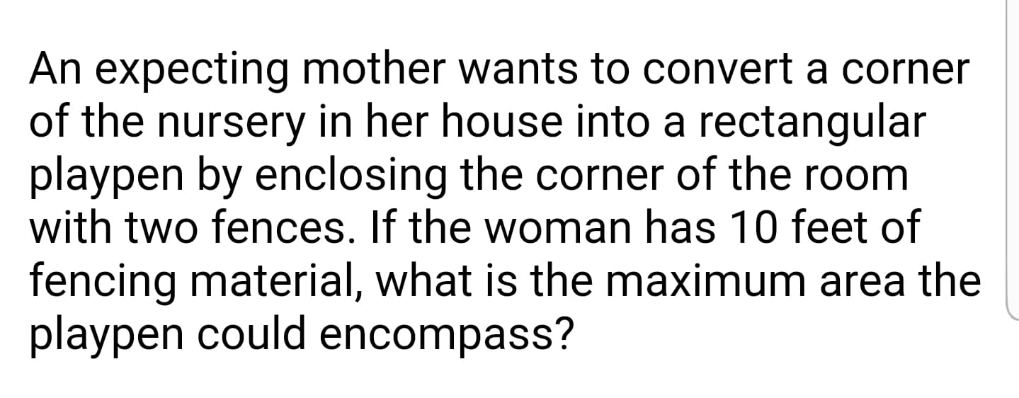 An expecting mother wants to convert a corner
of the nursery in her house into a rectangular
playpen by enclosing the corner of the room
with two fences. If the woman has 10 feet of
fencing material, what is the maximum area the
playpen could encompass?
