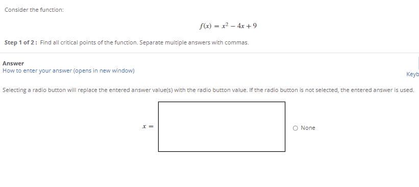 Consider the function:
f(x) = x2 – 4x + 9
Step 1 of 2: Find all critical points of the function. Separate multiple answers with commas.
Answer
How to enter your answer (opens in new window)
Keyb
Selecting a radio button will replace the entered answer value(s) with the radio button value. If the radio button is not selected, the entered answer is used.
None
