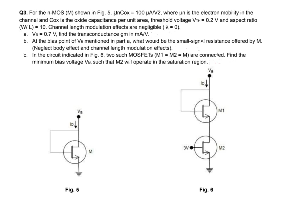 Q3. For the n-MOS (M) shown in Fig. 5, µnCox = 100 µA/V2, where un is the electron mobility in the
channel and Cox is the oxide capacitance per unit area, threshold voltage VTH = 0.2 V and aspect ratio
(W/ L) = 10. Channel length modulation effects are negligible (A = 0).
a. VB = 0.7 V, find the transconductance gm in mAN.
b. At the bias point of VB mentioned in part a, what wouid be the small-signal resistance offered by M.
(Neglect body effect and channel length modulation effects).
c. In the circuit indicated in Fig. 6, two such MOSFETS (M1 = M2 = M) are connected. Find the
minimum bias voltage VB, such that M2 will operate in the saturation region.
Va
M1
3VO
M2
M
Fig. 5
Fig. 6
