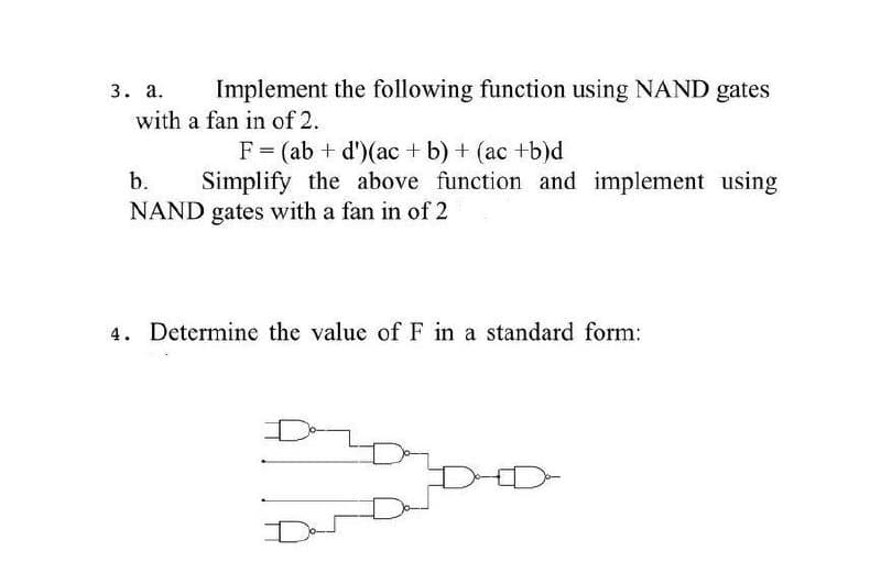 3. а.
Implement the following function using NAND gates
with a fan in of 2.
F = (ab + d')(ac + b) + (ac +b)d
Simplify the above function and implement using
b.
NAND gates with a fan in of 2
4. Determine the value of F in a standard form:
