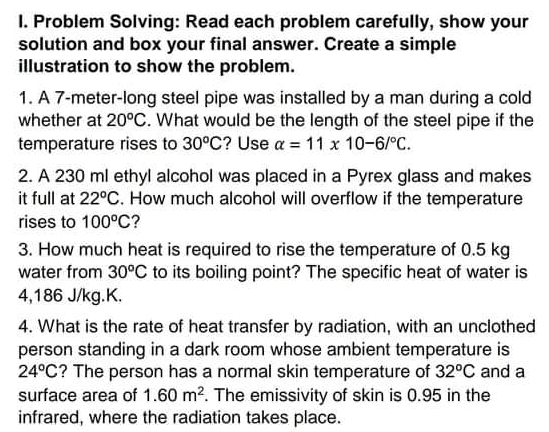 I. Problem Solving: Read each problem carefully, show your
solution and box your final answer. Create a simple
illustration to show the problem.
1. A 7-meter-long steel pipe was installed by a man during a cold
whether at 20°C. What would be the length of the steel pipe if the
temperature rises to 30°C? Use a = 11 x 10-6/°C.
2. A 230 ml ethyl alcohol was placed in a Pyrex glass and makes
it full at 22°C. How much alcohol will overflow if the temperature
rises to 100°C?
3. How much heat is required to rise the temperature of 0.5 kg
water from 30°C to its boiling point? The specific heat of water is
4,186 J/kg.K.
4. What is the rate of heat transfer by radiation, with an unciothed
person standing in a dark room whose ambient temperature is
24°C? The person has a normal skin temperature of 32°C and a
surface area of 1.60 m?. The emissivity of skin is 0.95 in the
infrared, where the radiation takes place.
