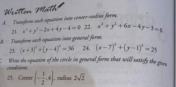 21. x+y-2x+4y-4=0 22. x+y +6x -4y-3=0
Write the equation of the circle in general form that will satisfy the given
Written Math
A. Transform each equation into center-radius form.
B. Transform each equation into general form.
23. (x+3)* +(y– 4)° = 36 24.
Write the equation of the circle in general form that will satisfy the oi
(x-7)* +(y-1)* = 25
%3D
conditions.
25. Center
radius 2/2
