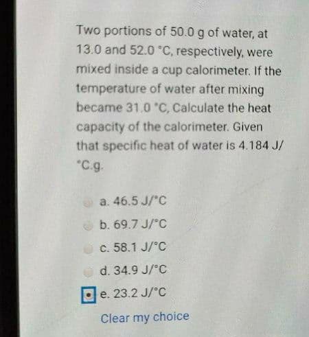 Two portions of 50.0 g of water, at
13.0 and 52.0 °C, respectively, were
mixed inside a cup calorimeter. If the
temperature of water after mixing
became 31.0 "C, Calculate the heat
capacity of the calorimeter. Given
that specific heat of water is 4.184 J/
"C.g.
a. 46.5 J/'C
b. 69.7 J/°C
c. 58.1 J/°C
d. 34.9 J/°C
e. 23.2 J/°C
Clear my choice
