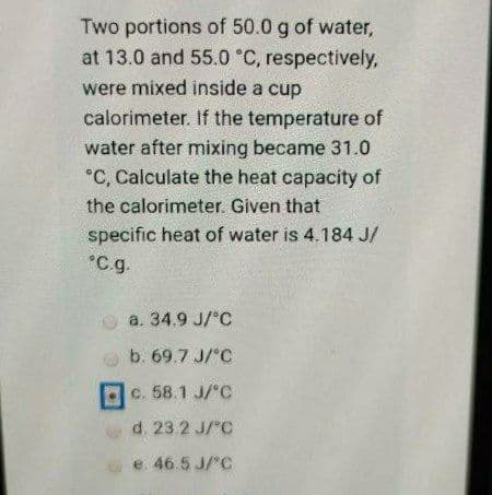 Two portions of 50.0 g of water,
at 13.0 and 55.0 °C, respectively,
were mixed inside a cup
calorimeter. If the temperature of
water after mixing became 31.0
°C, Calculate the heat capacity of
the calorimeter. Given that
specific heat of water is 4.184 J/
*C.g.
a. 34.9 J/°C
b. 69.7 J/°C
c. 58.1 J/°C
d. 23.2 J/°C
e 46.5 J/C
