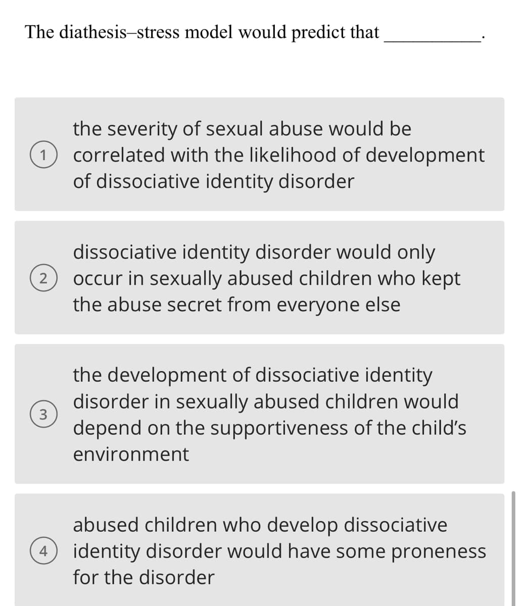 The diathesis-stress model would predict that
the severity of sexual abuse would be
(1) correlated with the likelihood of development
of dissociative identity disorder
2
3
4
dissociative identity disorder would only
occur in sexually abused children who kept
the abuse secret from everyone else
the development of dissociative identity
disorder in sexually abused children would
depend on the supportiveness of the child's
environment
abused children who develop dissociative
identity disorder would have some proneness
for the disorder