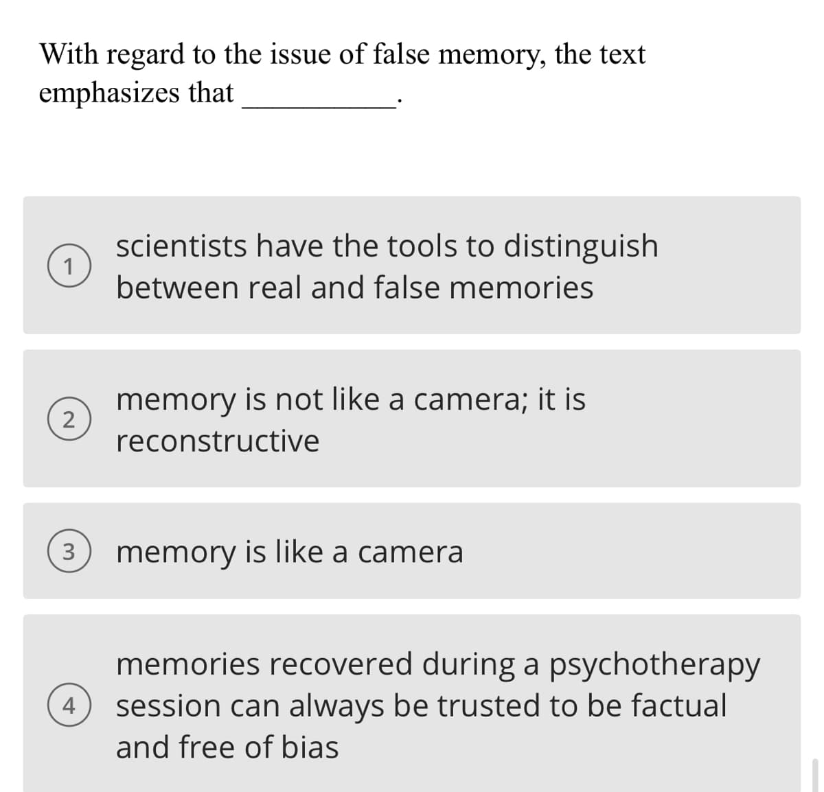 With regard to the issue of false memory, the text
emphasizes that
1
2
3
4
scientists have the tools to distinguish
between real and false memories
memory is not like a camera; it is
reconstructive
memory is like a camera
memories recovered during a psychotherapy
session can always be trusted to be factual
and free of bias