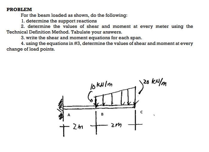 PROBLEM
For the beam loaded as shown, do the following:
1. determine the support reactions
2. determine the values of shear and moment at every meter using the
Technical Definition Method. Tabulate your answers.
3. write the shear and moment equations for each span.
4. using the equations in #3, determine the values of shear and moment at every
change of load points.
lo Kulm
120 kN/m
t.
B.
