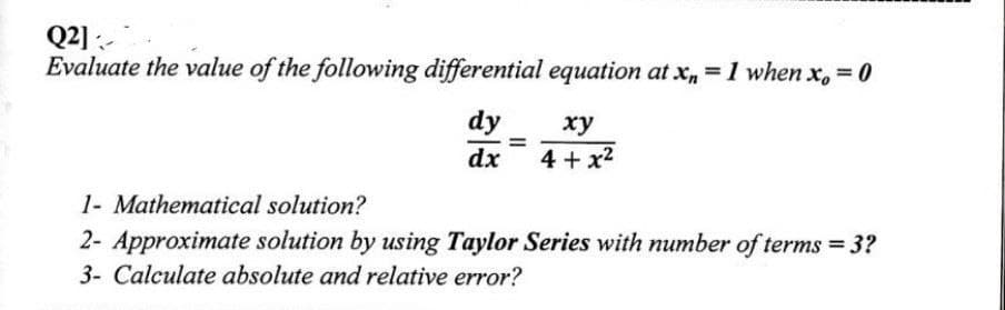 Q2]
Evaluate the value of the following differential equation at x₁=1 when x, = 0
dy
xy
dx
4+x²
1- Mathematical solution?
2- Approximate solution by using Taylor Series with number of terms = 3?
3- Calculate absolute and relative error?
=