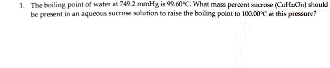 1. The boiling point of water at 749.2 mmHg is 99.60°C. What mass percent sucrose (C2H2O1) should
be present in an aqueous sucrose solution to raise the boiling point to 100.00°C at this pressure?
