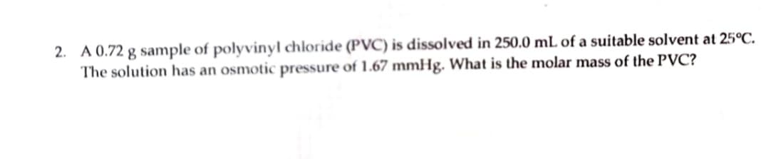 2. A 0.72 g sample of polyvinyl chloride (PVC) is dissolved in 250.0 mL of a suitable solvent at 25°C.
The solution has an osmotic pressure of 1.67 mmHg. What is the molar mass of the PVC?
