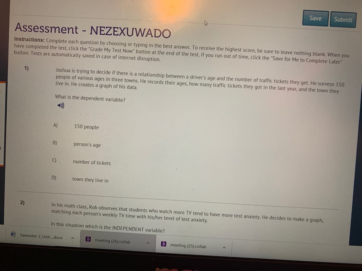 Save
Submit
Assessment
NEZEXUWADO
Instructions: Complete each question by choosing or typing in the best answer. To receive the highest score, be sure to leave nothing blank. When you
have completed the test, click the "Grade My Test Now" button at the end of the test. If you run out of time, click the "Save for Me to Complete Later"
button. Tests are automatically saved in case of internet disruption.
Joshua is trying to decide if there is a relationship between a driver's age and the number of traffic tickets they get. He surveys 150
people of various ages in three towns. He records their ages, how many traffic tickets they got in the last year, and the town they
live in. He creates a graph of his data.
1)
What is the dependent variable?
)
A)
150 people
B)
person's age
number of tickets
D)
town they live in
In his math class, Rob observes that students who watch more TV tend to have more test anxiety. He decides to make a graph,
matching each person's weekly TV time with his/her level of test anxiety.
In this situation which is the INDEPENDENT variable?
Semester 2_Unit...docx
> meeting (26).collab
> meeting (25).collab
2)
