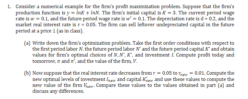 1. Consider a numerical example for the firm's profit maximization problem. Suppose that the firm's
production function is y = Ink + InN. The firm's initial capital is K = 3. The current period wage
rate is w = 0.1, and the future period wage rate is w' = 0.1. The depreciation rate is d = 0.2, and the
market real interest rate is r = 0.05. The firm can sell leftover undepreciated capital in the future
period at a price 1 (as in class).
(a) Write down the firm's optimization problem. Take the first order conditions with respect to
the first period labor N, the future period labor N' and the future period capital K' and obtain
values for firm's optimal choices of N, N', K', and investment I. Compute profit today and
tomorrow, n and nt', and the value of the firm, V.
(b) Now suppose that the real interest rate decreases from r = 0.05 to rnew = 0.01. Compute the
new optimal levels of investment Inew and capital Khew and use these values to compute the
new value of the firm Vhew. Compare these values to the values obtained in part (a) and
discuss any differences.
