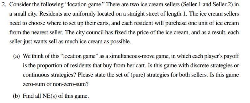 2. Consider the following "location game." There are two ice cream sellers (Seller 1 and Seller 2) in
a small city. Residents are uniformly located on a straight street of length 1. The ice cream sellers
need to choose where to set up their carts, and each resident will purchase one unit of ice cream
from the nearest seller. The city council has fixed the price of the ice cream, and as a result, each
seller just wants sell as much ice cream as possible.
(a) We think of this "location game" as a simultaneous-move game, in which each player's payoff
is the proportion of residents that buy from her cart. Is this game with discrete strategies or
continuous strategies? Please state the set of (pure) strategies for both sellers. Is this game
zero-sum or non-zero-sum?
(b) Find all NE(s) of this game.
