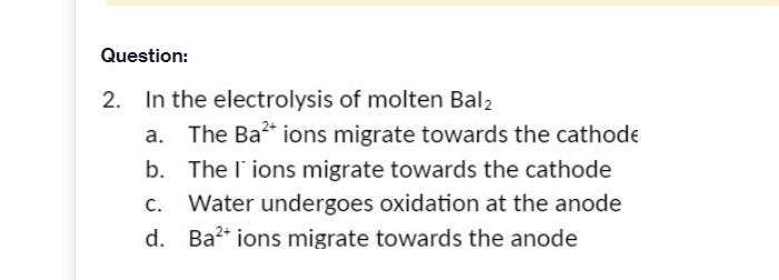 Question:
2. In the electrolysis of molten Bal2
a. The Ba" ions migrate towards the cathode
b. The l'ions migrate towards the cathode
c. Water undergoes oxidation at the anode
d. Ba2* ions migrate towards the anode

