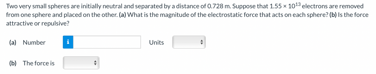 Two very small spheres are initially neutral and separated by a distance of 0.728 m. Suppose that 1.55 × 10¹3 electrons are removed
from one sphere and placed on the other. (a) What is the magnitude of the electrostatic force that acts on each sphere? (b) Is the force
attractive or repulsive?
(a) Number
(b) The force is
Units