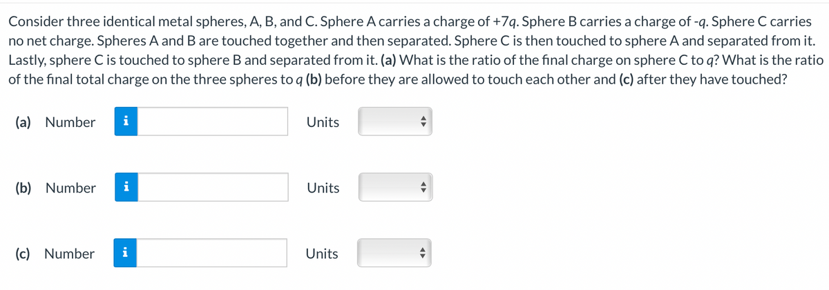 Consider three identical metal spheres, A, B, and C. Sphere A carries a charge of +7q. Sphere B carries a charge of -q. Sphere C carries
no net charge. Spheres A and B are touched together and then separated. Sphere C is then touched to sphere A and separated from it.
Lastly, sphere C is touched to sphere B and separated from it. (a) What is the ratio of the final charge on sphere C to q? What is the ratio
of the final total charge on the three spheres to q (b) before they are allowed to touch each other and (c) after they have touched?
(a) Number
(b) Number
(c) Number
Units
Units
Units