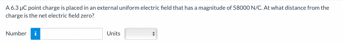 A 6.3 μC point charge is placed in an external uniform electric field that has a magnitude of 58000 N/C. At what distance from the
charge is the net electric field zero?
Number i
Units