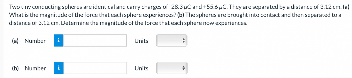 Two tiny conducting spheres are identical and carry charges of -28.3 µC and +55.6 µC. They are separated by a distance of 3.12 cm. (a)
What is the magnitude of the force that each sphere experiences? (b) The spheres are brought into contact and then separated to a
distance of 3.12 cm. Determine the magnitude of the force that each sphere now experiences.
(a) Number
(b) Number
i
IN
Units
Units