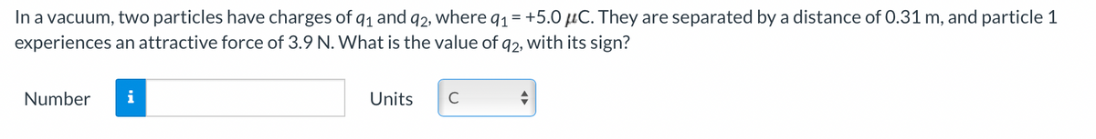 In a vacuum, two particles have charges of 91 and 92, where q1 = +5.0 μC. They are separated by a distance of 0.31 m, and particle 1
experiences an attractive force of 3.9 N. What is the value of 92, with its sign?
Number
Units
C
