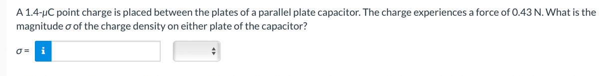 A 1.4-μC point charge is placed between the plates of a parallel plate capacitor. The charge experiences a force of 0.43 N. What is the
magnitude o of the charge density on either plate of the capacitor?
0 =