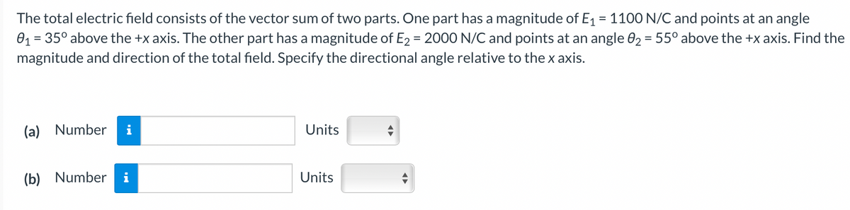 The total electric field consists of the vector sum of two parts. One part has a magnitude of E₁ = 1100 N/C and points at an angle
0₁ = 35° above the +x axis. The other part has a magnitude of E₂ = 2000 N/C and points at an angle 0₂ = 55° above the +x axis. Find the
magnitude and direction of the total field. Specify the directional angle relative to the x axis.
(a) Number
(b) Number i
Units
Units
↔