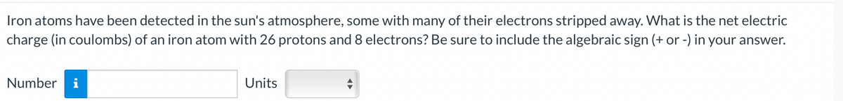 Iron atoms have been detected in the sun's atmosphere, some with many of their electrons stripped away. What is the net electric
charge (in coulombs) of an iron atom with 26 protons and 8 electrons? Be sure to include the algebraic sign (+ or -) in your answer.
Number i
Units