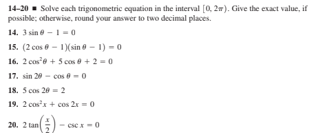 14-20 - Solve each trigonometric equation in the interval [0, 27). Give the exact value, if
possible; otherwise, round your answer to two decimal places.
14. 3 sin e – 1 = 0
15. (2 cos 0 – 1)(sin 0 – 1) = 0
16. 2 cose + 5 cos 0 + 2 = 0
17. sin 20 - cos 6 =0
18. 5 cos 20 = 2
19. 2 cosx + cos 2x = 0
20. 2 tan
csc x = 0
