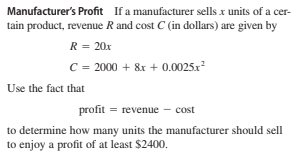 Manufacturer's Profit If a manufacturer sells x units of a cer-
tain product, revenue R and cost C (in dollars) are given by
R = 20x
C = 2000 + &x + 0.0025x²
Use the fact that
profit = revenue – cost
to determine how many units the manufacturer should sell
to enjoy a profit of at least $2400.
