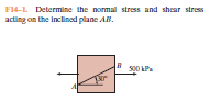 F14-L Determine the normal stress and shear stress
acting on the Inclined plane AB.
