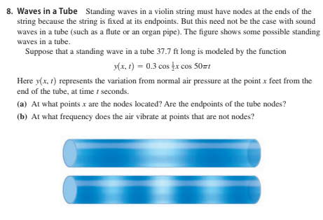 8. Waves in a Tube Standing waves in a violin string must have nodes at the ends of the
string because the string is fixed at its endpoints. But this need not be the case with sound
waves in a tube (such as a flute or an organ pipe). The figure shows some possible standing
waves in a tube.
Suppose that a standing wave in a tube 37.7 ft long is modeled by the function
(x, 1) = 0.3 cos įx cos 50mt
Here y(x, t) represents the variation from normal air pressure at the point x feet from the
end of the tube, at time i seconds.
(a) At what points x are the nodes located? Are the endpoints of the tube nodes?
(b) At what frequency does the air vibrate at points that are not nodes?
