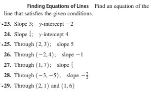 Finding Equations of Lines Find an equation of the
line that satisfies the given conditions.
-23. Slope 3; y-intercept -2
24. Slope 3; y-intercept 4
25. Through (2, 3); slope 5
26. Through (-2, 4); slope –1
27. Through (1, 7); slope
28. Through (-3, -5); slope -
29. Through (2, 1) and (1,6)
