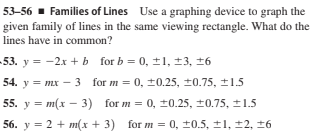 53-56 - Families of Lines Use a graphing device to graph the
given family of lines in the same viewing rectangle. What do the
lines have in common?
-53. y = -2x + b for b = 0, ±1, ±3, 16
54. y = mx – 3 for m = 0, ±0.25, ±0.75, ±1.5
55. y = m(x - 3) for m = 0, ±0.25, ±0.75, ±1.5
56. y = 2 + m(x + 3) for m = 0, ±0.5, ±1, ±2, ±6
